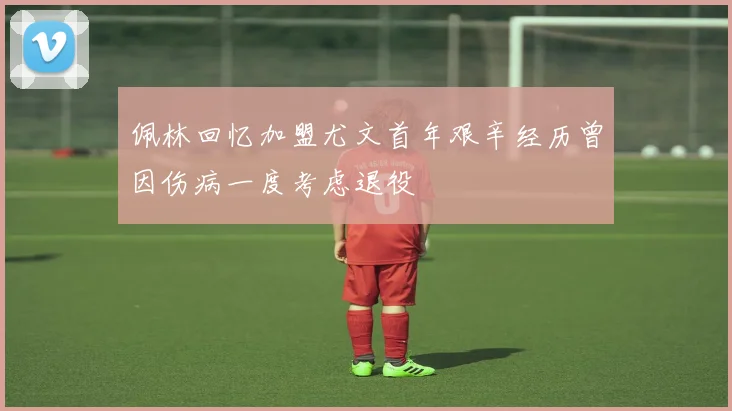 佩林回忆加盟尤文首年艰辛经历曾因伤病一度考虑退役