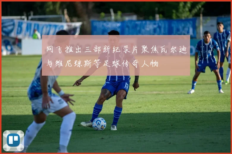 网飞推出三部新纪录片聚焦瓦尔迪与维尼琼斯等足球传奇人物