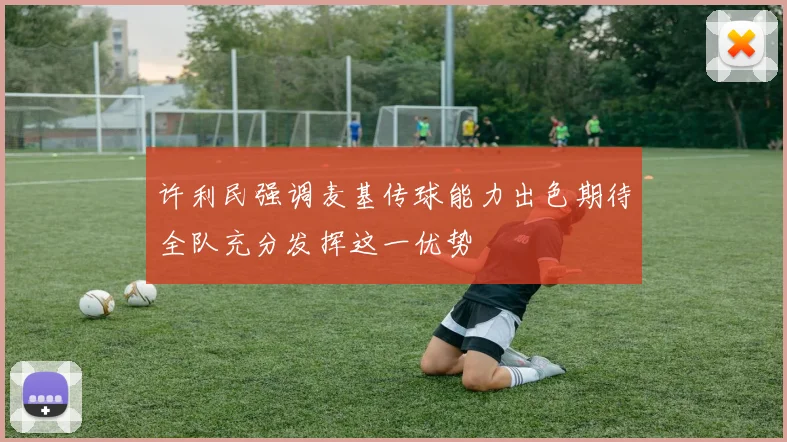 许利民强调麦基传球能力出色期待全队充分发挥这一优势