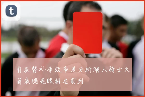 首发替补净效率差分析湖人骑士火箭表现亮眼排名前列