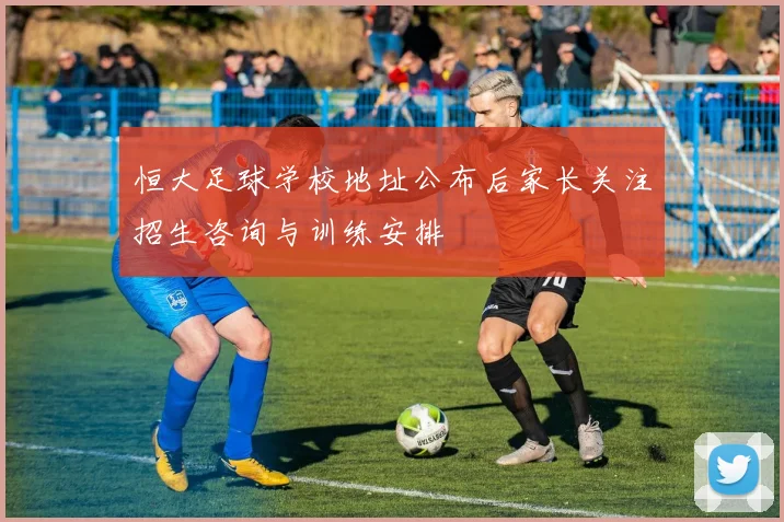 恒大足球学校地址公布后家长关注招生咨询与训练安排