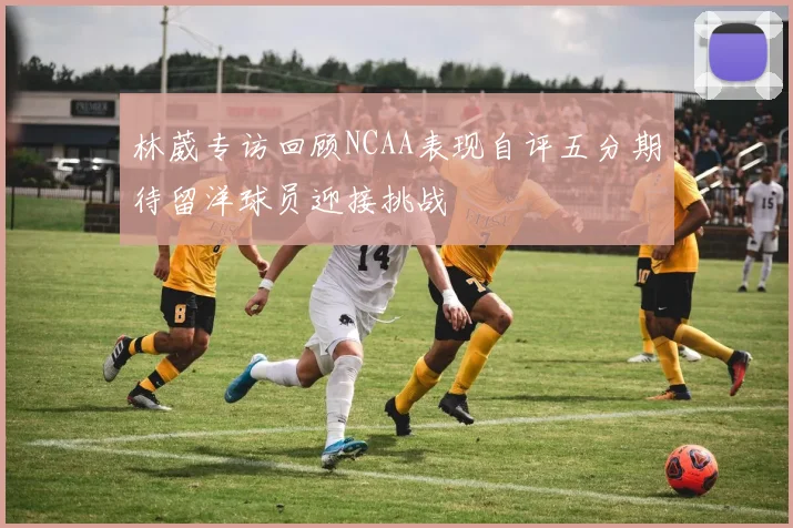 林葳专访回顾NCAA表现自评五分期待留洋球员迎接挑战