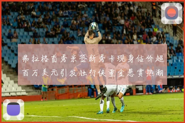 弗拉格首秀亲签新秀卡现身估价超百万美元引发独行侠重金悬赏热潮
